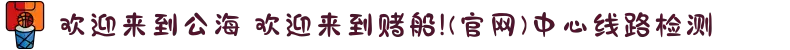 欢迎来到公海 欢迎来到赌船!(官网)中心线路检测